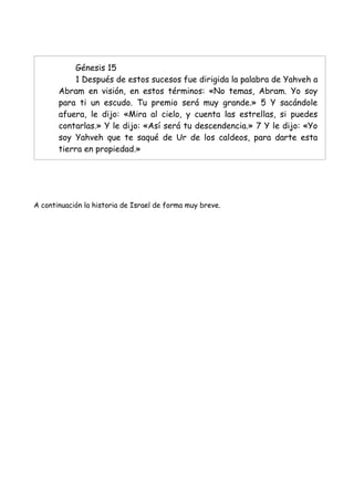 Génesis 15
            1 Después de estos sucesos fue dirigida la palabra de Yahveh a
       Abram en visión, en estos términos: «No temas, Abram. Yo soy
       para ti un escudo. Tu premio será muy grande.» 5 Y sacándole
       afuera, le dijo: «Mira al cielo, y cuenta las estrellas, si puedes
       contarlas.» Y le dijo: «Así será tu descendencia.» 7 Y le dijo: «Yo
       soy Yahveh que te saqué de Ur de los caldeos, para darte esta
       tierra en propiedad.»




A continuación la historia de Israel de forma muy breve.
 