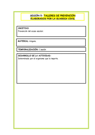 SESIÓN 5: TALLERES DE PREVENCIÓN
ELABORADOS POR LA GUARDIA CIVIL
OBJETIVO:
Prevención del acoso escolar.
MATERIAL: ninguno.
TEMPORALIZACIÓN: 1 sesión
DESARROLLO DE LA ACTIVIDAD:
Determinado por el organismo que lo imparte.
 