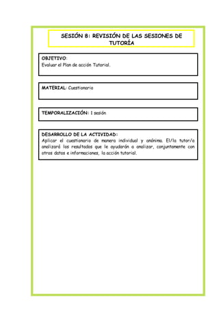 SESIÓN 8: REVISIÓN DE LAS SESIONES DE
TUTORÍA
OBJETIVO:
Evaluar el Plan de acción Tutorial.
MATERIAL: Cuestionario
TEMPORALIZACIÓN: 1 sesión
DESARROLLO DE LA ACTIVIDAD:
Aplicar el cuestionario de manera individual y anónima. El/la tutor/a
analizará los resultados que le ayudarán a analizar, conjuntamente con
otros datos e informaciones, la acción tutorial.
 