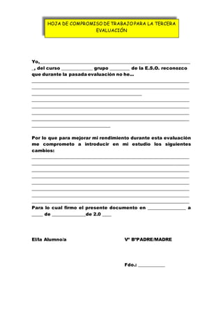Yo,___________________________________________________________________
_, del curso ______________ grupo _________ de la E.S.O. reconozco
que durante la pasada evaluación no he...
______________________________________________________________________
______________________________________________________________________
_________________________________________________
______________________________________________________________________
______________________________________________________________________
______________________________________________________________________
______________________________________________________________________
___________________________________
Por lo que para mejorar mi rendimiento durante esta evaluación
me comprometo a introducir en mi estudio los siguientes
cambios:
______________________________________________________________________
______________________________________________________________________
______________________________________________________________________
______________________________________________________________________
______________________________________________________________________
______________________________________________________________________
______________________________________________________________________
______________________________________________________________________
Para lo cual firmo el presente documento en _________________ a
_____ de _______________de 2.0 ____
El/la Alumno/a Vº BºPADRE/MADRE
Fdo.: ____________
HOJA DE COMPROMISO DE TRABAJO PARA LA TERCERA
EVALUACIÓN
 