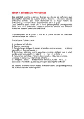 SESIÓN 1: CONOCER LAS PROFESIONES
Esta actividad consiste en conocer diversos aspectos de las profesiones que
desempeñan personas de nuestro entorno. Podemos seleccionar algunas
profesiones distintas para tener información de un mayor número de
profesiones y poder comentarlas posteriormente a todo el grupo.
Cada alumno/a podrá hacer uno o varios profesiogramas (investigaciones
sobre una o varias profesiones) y después exponerlos en clase para formar un
fichero con todas las profesiones analizadas.
El profesiograma es un gráfico o ficha en el que se escriben las principales
características de una profesión.
Apartados del Profesiograma:
1. Nombre de la Profesión
2. Estudios necesarios
3. Características del lugar de trabajo: al aire libre, recinto cerrado, ambiente
agradable, en diversos lugares, ...
4. Condiciones laborales: horario, vacaciones, riesgos o peligros para la salud,
sueldo aproximado, estabilidad laboral o tipo de contrato, ...
5. Instrumentos de trabajo : herramientas manuales, máquinas complejas,
vehículos de transporte, ordenadores, teléfono, ...
6. Principales tareas: de tipo manual, intelectual, fuerza física,…y
cualidades o habilidades que se requieren para desempeñar profesión.
Se presenta a continuación un modelo de Profesiograma y la plantilla para que
los alumnos elaboren Profesiogramas:
 