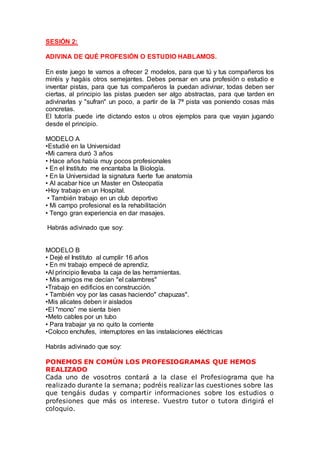 SESIÓN 2:
ADIVINA DE QUÉ PROFESIÓN O ESTUDIO HABLAMOS.
En este juego te vamos a ofrecer 2 modelos, para que tú y tus compañeros los
miréis y hagáis otros semejantes. Debes pensar en una profesión o estudio e
inventar pistas, para que tus compañeros la puedan adivinar, todas deben ser
ciertas, al principio las pistas pueden ser algo abstractas, para que tarden en
adivinarlas y "sufran" un poco, a partir de la 7ª pista vas poniendo cosas más
concretas.
El tutor/a puede irte dictando estos u otros ejemplos para que vayan jugando
desde el principio.
MODELO A
•Estudié en la Universidad
•Mi carrera duró 3 años
• Hace años había muy pocos profesionales
• En el Instituto me encantaba la Biología.
• En la Universidad la signatura fuerte fue anatomía
• Al acabar hice un Master en Osteopatía
•Hoy trabajo en un Hospital.
• También trabajo en un club deportivo
• Mi campo profesional es la rehabilitación
• Tengo gran experiencia en dar masajes.
Habrás adivinado que soy:
MODELO B
• Dejé el Instituto al cumplir 16 años
• En mi trabajo empecé de aprendiz.
•Al principio llevaba la caja de las herramientas.
• Mis amigos me decían "el calambres"
•Trabajo en edificios en construcción.
• También voy por las casas haciendo" chapuzas".
•Mis alicates deben ir aislados
•EI "mono” me sienta bien
•Meto cables por un tubo
• Para trabajar ya no quito la corriente
•Coloco enchufes, interruptores en las instalaciones eléctricas
Habrás adivinado que soy:
PONEMOS EN COMÚN LOS PROFESIOGRAMAS QUE HEMOS
REALIZADO
Cada uno de vosotros contará a la clase el Profesiograma que ha
realizado durante la semana; podréis realizar las cuestiones sobre las
que tengáis dudas y compartir informaciones sobre los estudios o
profesiones que más os interese. Vuestro tutor o tutora dirigirá el
coloquio.
 
