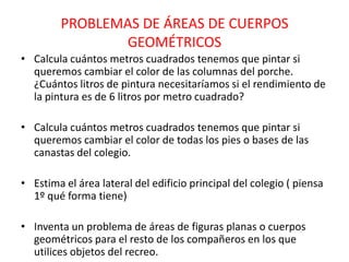 PROBLEMAS DE ÁREAS DE CUERPOS
               GEOMÉTRICOS
• Calcula cuántos metros cuadrados tenemos que pintar si
  queremos cambiar el color de las columnas del porche.
  ¿Cuántos litros de pintura necesitaríamos si el rendimiento de
  la pintura es de 6 litros por metro cuadrado?

• Calcula cuántos metros cuadrados tenemos que pintar si
  queremos cambiar el color de todas los pies o bases de las
  canastas del colegio.

• Estima el área lateral del edificio principal del colegio ( piensa
  1º qué forma tiene)

• Inventa un problema de áreas de figuras planas o cuerpos
  geométricos para el resto de los compañeros en los que
  utilices objetos del recreo.
 