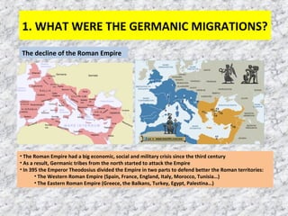 1. WHAT WERE THE GERMANIC MIGRATIONS? 
The decline of the Roman Empire 
• The Roman Empire had a big economic, social and military crisis since the third century 
• As a result, Germanic tribes from the north started to attack the Empire 
• In 395 the Emperor Theodosius divided the Empire in two parts to defend better the Roman territories: 
• The Western Roman Empire (Spain, France, England, Italy, Morocco, Tunisia…) 
• The Eastern Roman Empire (Greece, the Balkans, Turkey, Egypt, Palestina…) 
 
