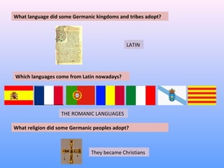 What language did some Germanic kingdoms and tribes adopt? 
Which languages come from Latin nowadays? 
LATIN 
THE ROMANIC LANGUAGES 
What religion did some Germanic peoples adopt? 
They became Christians 
