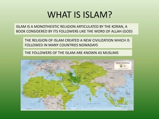 WHAT IS ISLAM? 
ISLAM IS A MONOTHEISTIC RELIGION ARTICULATED BY THE KORAN, A 
BOOK CONSIDERED BY ITS FOLLOWERS LIKE THE WORD OF ALLAH (GOD) 
THE RELIGION OF ISLAM CREATED A NEW CIVILIZATION WHICH IS 
FOLLOWED IN MANY COUNTRIES NOWADAYS 
THE FOLLOWERS OF THE ISLAM ARE KNOWN AS MUSLIMS 
 