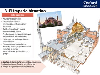• Abundante decoración.
• Colores vivos y planos
en mosaicos, pinturas, iconos y
esculturas.
• Rigidez, frontalidad y escasa
expresividad en figuras.
• Predominio de temas religiosos y de
ensalzamiento del emperador.
• Los iconos son las imágenes más
características.
• En arquitectura: uso del arco
de medio punto y la planta basilical
romanos, pechinas
y contrafuertes, y planta de cruz
griega.
3. El Imperio bizantino
La basílica de Santa Sofía fue erigida por Justiniano
I en Constantinopla. Durante un milenio fue
el templo más grande del mundo cristiano.
Arte bizantino
 