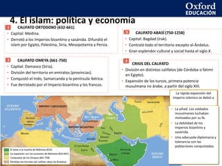 4. El islam: política y economía
CALIFATO ORTODOXO (632-661)
• Capital: Medina.
• Derrotó a los Imperios bizantino y sasánida. Difundió el
islam por Egipto, Palestina, Siria, Mesopotamia y Persia.
1
CALIFATO ABASÍ (750-1258)
• Capital: Bagdad (Irak).
• Controló todo el territorio excepto al-Ándalus.
• Gran esplendor cultural y social hasta el siglo X.
3
CRISIS DEL CALIFATO
• División en distintos califatos (de Córdoba o fatimí
en Egipto).
• Expansión de los turcos, primera potencia
musulmana no árabe, a partir del siglo XIII.
4
CALIFATO OMEYA (661-750)
• Capital: Damasco (Siria).
• División del territorio en emiratos (provincias).
• Conquistó el Indo, Samarcanda y la península ibérica.
• Fue derrotado por el Imperio bizantino y los francos.
2
La rápida expansión del
Imperio islámico se debió a
• La yihad. Los soldados
musulmanes luchaban
motivados por su fe.
• La debilidad de los
Imperios bizantino y
sasánida.
• Una adecuada diplomacia y
tolerancia con las
poblaciones conquistadas.
 