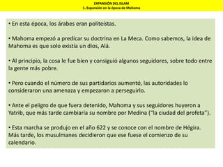 EXPANSIÓN DEL ISLAM
1. Expansión en la época de Mahoma
• En esta época, los árabes eran politeístas.
• Mahoma empezó a predicar su doctrina en La Meca. Como sabemos, la idea de
Mahoma es que solo existía un dios, Alá.
• Al principio, la cosa le fue bien y consiguió algunos seguidores, sobre todo entre
la gente más pobre.
• Pero cuando el número de sus partidarios aumentó, las autoridades lo
consideraron una amenaza y empezaron a perseguirlo.
• Ante el peligro de que fuera detenido, Mahoma y sus seguidores huyeron a
Yatrib, que más tarde cambiaría su nombre por Medina (“la ciudad del profeta”).
• Esta marcha se produjo en el año 622 y se conoce con el nombre de Hégira.
Más tarde, los musulmanes decidieron que ese fuese el comienzo de su
calendario.
 