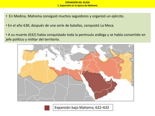 EXPANSIÓN DEL ISLAM
1. Expansión en la época de Mahoma
• En Medina, Mahoma consiguió muchos seguidores y organizó un ejército.
• En el año 630, después de una serie de batallas, conquistó La Meca.
• A su muerte (632) había conquistado toda la península arábiga y se había convertido en
jefe político y militar del territorio.
Expansión bajo Mahoma, 622–632
 