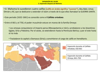 EXPANSIÓN DEL ISLAM
2. Expansión después de Mahoma
• A Mahoma lo sucedieron cuatro califas (califa en árabe significa “sucesor”), Abu Bakr, Umar,
Otmán y Alí, que se dedicaron a extender el islam a través de lo que ellos llamaban la GUERRA SANTA.
• Este periodo (1632-1661) es conocido como el Califato ortodoxo.
• Entre el 661 y el 750, el poder musulmán estuvo en manos de la familia Omeya:
• Los omeyas conquistaron el Imperio persa (Mesopotamia e Irán) y arrebataron a los bizantinos
Egipto, Siria y Palestina. Por el oeste, se extendieron hasta la Península Ibérica; y por el este hasta
el río Indo
• Trasladaron la capital a Damasco (Siria) y convirtieron el cargo de califa en hereditario.
Expansión durante el Califato
Omeya, 661–750
Expansión durante el Califato
ortodoxo, 632-661
 