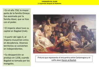 EXPANSIÓN DEL ISLAM
2. Expansión después de Mahoma
• En el año 750, la mayor
parte de la familia Omeya
fue asesinada por la
familia Abasí, que se hizo
con el poder.
• El imperio abasí tuvo su
capital en Bagdad (Irak).
• A partir del siglo X, el
imperio musulmán entra
en decadencia. Diversos
territorios se convierten
en independientes.
• Su desaparición se
produjo en 1258, cuando
Bagdad es tomada por los
mongoles.
Pintura que representa el encuentro entre Carlomagno y el
califa abasí Harún al-Rashid.
 