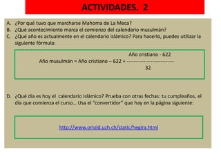 ACTIVIDADES. 2
A. ¿Por qué tuvo que marcharse Mahoma de La Meca?
B. ¿Qué acontecimiento marca el comienzo del calendario musulmán?
C. ¿Qué año es actualmente en el calendario islámico? Para hacerlo, puedes utilizar la
siguiente fórmula:
D. ¿Qué día es hoy el calendario islámico? Prueba con otras fechas: tu cumpleaños, el
día que comienza el curso… Usa el “convertidor” que hay en la página siguiente:
http://www.oriold.uzh.ch/static/hegira.html
Año cristiano - 622
Año musulmán = Año cristiano – 622 + ----------------------------
32
 
