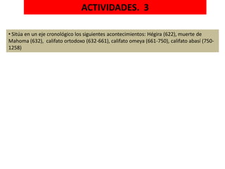 ACTIVIDADES. 3
• Sitúa en un eje cronológico los siguientes acontecimientos: Hégira (622), muerte de
Mahoma (632), califato ortodoxo (632-661), califato omeya (661-750), califato abasí (750-
1258)
 