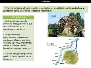 LA ECONOMÍA
• En la economía musulmana eran tan importantes las actividades rurales (agricultura y
ganadería) como las urbanas (artesanía y comercio).
AGRICULTURA
• Se desarrolló poco en la
península arábiga debido a que
se trataba de una zona
prácticamente desierta.
• En los territorios
conquistados, se preocuparon
mucho por el agua, que para
ellos era algo muy importante:
utilizaron con frecuencia
balancines, acequias y norias.
• Este uso del agua les permitió
producir frutas y productos de
la huerta.
Noria
Acequia
 