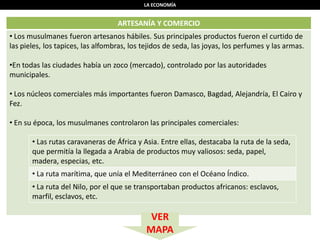LA ECONOMÍA
ARTESANÍA Y COMERCIO
• Los musulmanes fueron artesanos hábiles. Sus principales productos fueron el curtido de
las pieles, los tapices, las alfombras, los tejidos de seda, las joyas, los perfumes y las armas.
•En todas las ciudades había un zoco (mercado), controlado por las autoridades
municipales.
• Los núcleos comerciales más importantes fueron Damasco, Bagdad, Alejandría, El Cairo y
Fez.
• En su época, los musulmanes controlaron las principales comerciales:
• Las rutas caravaneras de África y Asia. Entre ellas, destacaba la ruta de la seda,
que permitía la llegada a Arabia de productos muy valiosos: seda, papel,
madera, especias, etc.
• La ruta marítima, que unía el Mediterráneo con el Océano Índico.
• La ruta del Nilo, por el que se transportaban productos africanos: esclavos,
marfil, esclavos, etc.
VER
MAPA
 