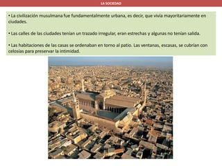 LA SOCIEDAD
• La civilización musulmana fue fundamentalmente urbana, es decir, que vivía mayoritariamente en
ciudades.
• Las calles de las ciudades tenían un trazado irregular, eran estrechas y algunas no tenían salida.
• Las habitaciones de las casas se ordenaban en torno al patio. Las ventanas, escasas, se cubrían con
celosías para preservar la intimidad.
 