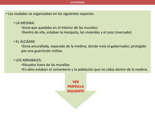 LA SOCIEDAD
• Las ciudades se organizaban en los siguientes espacios:
• LA MEDINA:
•Zona que quedaba en el interior de las murallas.
•Dentro de ella, estaban la mezquita, las viviendas y el zoco (mercado).
• EL ALCÁZAR:
•Zona amurallada, separada de la medina, donde vivía el gobernador, protegido
por una guarnición militar.
• LOS ARRABALES:
•Situados fuera de las murallas.
•En ellos estaban el cementerio y la población que no cabía dentro de la medina.
VER
PANTALLA
SIGUIENTE
 