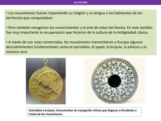 LA CULTURA
• Los musulmanes fueron imponiendo su religión y su lengua a los habitantes de los
territorios que conquistaban.
• Pero también recogieron los conocimientos y el arte de estos territorios. En este sentido,
fue muy importante la recuperación que hicieron de la cultura de la Antigüedad clásica.
• A través de sus rutas comerciales, los musulmanes transmitieron a Europa algunos
descubrimientos fundamentales como el astrolabio, el papel, la brújula, la pólvora y el
número cero.
Astrolabio y brújula, instrumentos de navegación chinos que llegaron a Occidente a
través de los musulmanes.
 