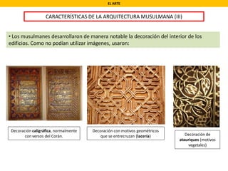 EL ARTE
CARACTERÍSTICAS DE LA ARQUITECTURA MUSULMANA (III)
• Los musulmanes desarrollaron de manera notable la decoración del interior de los
edificios. Como no podían utilizar imágenes, usaron:
Decoración caligráfica, normalmente
con versos del Corán. Decoración de
atauriques (motivos
vegetales)
Decoración con motivos geométricos
que se entrecruzan (lacería)
 