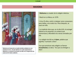 EL ISLAM
MAHOMA
• Mahoma es creador de la religión islámica.
• Nació en La Meca, en 1570.
• A los 25 años, entró a trabajar como caravanero
para Jadiya, una viuda rica. Poco después, se
casó con ella.
• La tradición dice que, en el año 610, el arcángel
Gabriel se le presentó y le ordenó que
memorizara y difundiera los versos enviados por
Alá.
• La religión de Alá es el islam, palabra que
significa “sumisión a Dios”.
•Los que practican esta religión se llaman
musulmanes, es decir, “los que se entregan a
Dios”.
Mahoma en brazos de su madre (ambos velados) en una
miniatura turca.. El arte islámico no suele representar a
Mahoma, y cuando lo ha hecho ha sido en la mayoría de los
casos con el rostro cubierto.
 
