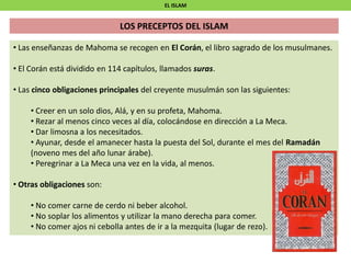 EL ISLAM
LOS PRECEPTOS DEL ISLAM
• Las enseñanzas de Mahoma se recogen en El Corán, el libro sagrado de los musulmanes.
• El Corán está dividido en 114 capítulos, llamados suras.
• Las cinco obligaciones principales del creyente musulmán son las siguientes:
• Creer en un solo dios, Alá, y en su profeta, Mahoma.
• Rezar al menos cinco veces al día, colocándose en dirección a La Meca.
• Dar limosna a los necesitados.
• Ayunar, desde el amanecer hasta la puesta del Sol, durante el mes del Ramadán
(noveno mes del año lunar árabe).
• Peregrinar a La Meca una vez en la vida, al menos.
• Otras obligaciones son:
• No comer carne de cerdo ni beber alcohol.
• No soplar los alimentos y utilizar la mano derecha para comer.
• No comer ajos ni cebolla antes de ir a la mezquita (lugar de rezo).
 