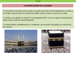EL ISLAM
• El santuario de la Kaaba está situado en el patio central de la Gran Mezquita de La Meca y
es el lugar concreto que los musulmanes deben visitar, al menos, una vez en la vida.
• La Kaaba, que significa en árabe “la casa sagrada de Alá” era ya un lugar de peregrinación
desde mucho antes de naciera Mahoma.
• La Piedra Negra, probablemente un meteorito, se encuentra incrustada en la estructura
de la Kaaba.
LA PIEDRA NEGRA DE LA KAABA
 
