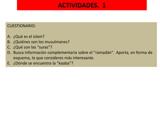 ACTIVIDADES. 1
CUESTIONARIO:
A. ¿Qué es el islam?
B. ¿Quiénes son los musulmanes?
C. ¿Qué son las “suras”?
D. Busca información complementaria sobre el “ramadán”. Aporta, en forma de
esquema, lo que consideres más interesante.
E. ¿Dónde se encuentra la “kaaba”?
 