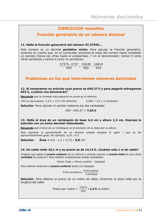 Números decimales

                               EJERCICIOS resueltos
             Fracción generatriz de un número decimal

11. Halla la fracción generatriz del número 37,37555...
Este número es un decimal periódico mixto. Para calcular la fracción generatriz,
tenemos en cuenta que: en el numerador ponemos la resta del número hasta completar
un periodo menos las cifras hasta el anteperíodo. Y en el denominador: tantos 9 como
cifras periódicas y tantos 0 como no periódicas:
                                37375 3737 33638 16819
                                                
                                    900      900   450



   Problemas en los que intervienen números decimales

12. Si compramos un artículo cuyo precio es 645,37 € y para pagarlo entregamos
653 €, ¿cuánto nos devolverán?
Recuerda que la moneda más pequeña en euros es el céntimo.
¡¡No te equivoques: 2,5 € = 2 € y 50 céntimos             2,05€ = 2 € y 5 céntimos!!
Solución: Para calcular el cambio restamos las dos cantidades
                                     653 - 645,37 = 7,63 €


13. Halla el área de un rectángulo de base 4,4 cm y altura 1,3 cm. Expresa la
solución con un único decimal redondeado.
Recuerda que el área de un rectángulo es el producto de su base por su altura.
Para expresar la aproximación de un decimal puedes                   emplear   el   signo    que se lee
aproximadamente igual. Por ejemplo, 4,53  4,5.

Solución:      Área = 4,4 · 1,3 = 5,72  5,8 cm2


14. Un cable mide 10,1 m y su precio es de 14,14 €. ¿Cuánto vale 1 m de cable?
Imagina que sabes el precio unitario de un artículo y quieres calcular el precio total de una cierta
cantidad de producto. Para hallarlo multiplicarías ambas cantidades:
                              Precio Total = Precio unitario · Cantidad
Para obtener entonces el precio unitario basta con despejar
                                                        P rec io total
                                   P rec iounitario                   .
                                                          C antidad

Solución: Para obtener el precio de un metro de cable, dividimos el pecio total por la
longitud del cable
                                                 14,14
                          Precio por metro =           =1,4 € el metro
                                                 10,1




                                                                                     MATEMÁTICAS 2º ESO    51
 