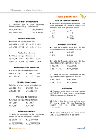 Números decimales


                                                          Paso de fracción a decimal
        Redondeo y truncamiento
                                                8. Estudia si las siguientes fracciones dan
1. Aproxima con 4 cifras decimales
                                                como resultado un decimal exacto, un
mediante redondeo y truncamiento:
                                                periódico puro o un periódico mixto:
a) 58,271314153                  b) 1,7634256
                                                     39                    77
                                                a)                    b)
c) 2,237653897                   c) 5,8761233        77                    250
                                                     91                     91
                                                c)                    d)
             Suma de decimales                       33                    1650
2. Calcula las sumas siguientes:
a) 27,131 + 4,153         b) 9315,7 + 3,231                  Fracción generatriz
c) 91,736 + 77,42         d) 144,96 + 9,951     8. Halla la fracción generatriz de los
                                                siguientes números decimales exactos:

             Resta de decimales                 a) 9,1                b) 0,077

3. Calcula las siguientes restas:               c) 3,3                d) 0,61

a) 196,44 - 5,991         b) 69,421 - 3,566
c) 6831,6 – 8,884         d) 49,698 – 3,171     9. Halla la fracción generatriz de los
                                                siguientes números periódicos puros:
                                                a) 22,333…            b) 22,5353…
       Multiplicación de decimales
                                                c) 21,275275…         d) 44,527527…
4. Calcula los siguientes productos:
a) 638,8 · 0,618          b) 29,43 · 0,264
                                                10. Halla la fracción generatriz de los
c) 27,28 · 4,23           d) 713,2 · 0,862      siguientes números periódicos mixtos:
                                                a) 38,72777…          b) 62,2777…
            División de decimales               c) 54,275757…         d) 27,33535…
5. Indica el resto y el cociente al dividir:
a) 2,221 : 6,3            b) 8,719 : 6,6                         Problemas
c) 52,48 : 82             d) 66,62: 59          11. Si compramos un artículo cuyo precio
                                                es 1548,16 € y para pagarlo entregamos
                                                1566 €, ¿cuánto nos devolverán?
          Potencia de decimales
6. Calcula las siguientes potencias:
                                                12. Halla el área de un rectángulo de base
a) 44,653                 b) 1,8575             4,9 cm. y altura 9,2 cm. Expresa la
c) 34,614                 d) 6,3483             solución     con    un    único    decimal
                                                redondeado.

             Raíz de un decimal
                                                13. Un cable mide 8,1 m y su precio es de
7. Halla el resultado de las siguientes         10,53 €. ¿Cuánto vale 1 m de cable?
raíces. Da las dos soluciones posibles:

a)   0,000121             b)   0,000064

c)   0,00000016           d)   0,00000036

52  MATEMÁTICAS 2º ESO
 
