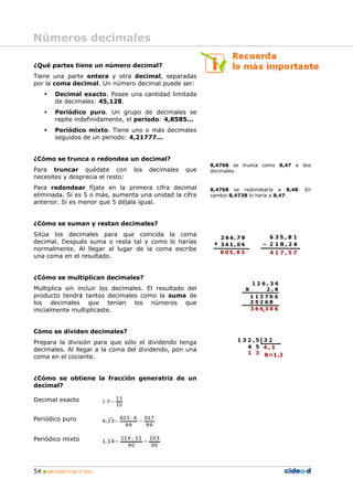 Números decimales

¿Qué partes tiene un número decimal?
Tiene una parte entera y otra decimal, separadas
por la coma decimal. Un número decimal puede ser:
       Decimal exacto. Posee una cantidad limitada
        de decimales: 45,128.
       Periódico puro. Un grupo de decimales se
        repite indefinidamente, el periodo: 4,8585...
       Periódico mixto. Tiene uno o más decimales
        seguidos de un periodo: 4,21777...


¿Cómo se trunca o redondea un decimal?
                                                          8,4768 se trunca como 8,47 a dos
Para truncar quédate con          los   decimales   que   decimales.
necesites y desprecia el resto:
Para redondear fíjate en la primera cifra decimal         8,4768 se redondearía a 8,48.    En
eliminada. Si es 5 o más, aumenta una unidad la cifra     cambio 8,4738 lo haría a 8,47.
anterior. Si es menor que 5 déjala igual.


¿Cómo se suman y restan decimales?
Sitúa los decimales para que coincida la coma
decimal. Después suma o resta tal y como lo harías
normalmente. Al llegar al lugar de la coma escribe
una coma en el resultado.


¿Cómo se multiplican decimales?
Multiplica sin incluir los decimales. El resultado del
producto tendrá tantos decimales como la suma de
los decimales que tenían los números que
inicialmente multiplicaste.


Cómo se dividen decimales?
Prepara la división para que sólo el dividendo tenga
decimales. Al llegar a la coma del dividendo, pon una
coma en el cociente.


¿Cómo se obtiene la fracción generatriz de un
decimal?

Decimal exacto


Periódico puro


Periódico mixto




54  MATEMÁTICAS 2º ESO
 