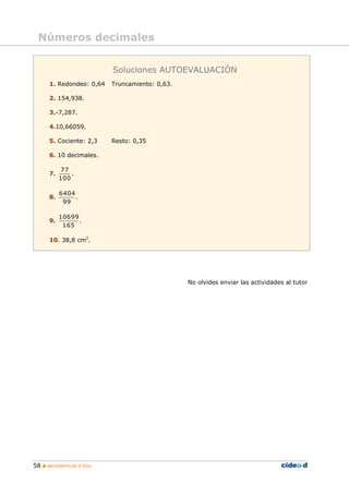 Números decimales


                          Soluciones AUTOEVALUACIÓN
      1. Redondeo: 0,64   Truncamiento: 0,63.

      2. 154,938.

      3.-7,287.

      4.10,66059.

      5. Cociente: 2,3    Resto: 0,35

      6. 10 decimales.

           77
      7.       .
           100

           6404
      8.        .
            99

           10699
      9.         .
            165

      10. 38,8 cm2.




                                                No olvides enviar las actividades al tutor




58  MATEMÁTICAS 2º ESO
 