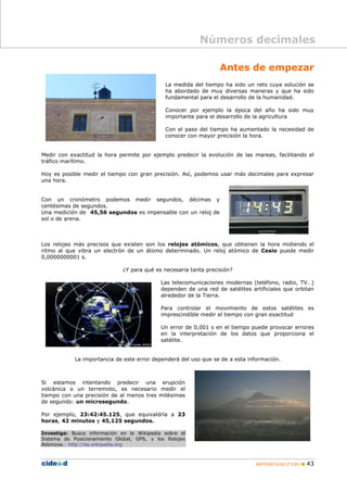 Números decimales

                                                                  Antes de empezar
                                             La medida del tiempo ha sido un reto cuya solución se
                                             ha abordado de muy diversas maneras y que ha sido
                                             fundamental para el desarrollo de la humanidad.

                                             Conocer por ejemplo la época del año ha sido muy
                                             importante para el desarrollo de la agricultura

                                             Con el paso del tiempo ha aumentado la necesidad de
                                             conocer con mayor precisión la hora.


Medir con exactitud la hora permite por ejemplo predecir la evolución de las mareas, facilitando el
tráfico marítimo.

Hoy es posible medir el tiempo con gran precisión. Así, podemos usar más decimales para expresar
una hora.


Con un cronómetro podemos medir segundos, décimas y
centésimas de segundos.
Una medición de 45,56 segundos es impensable con un reloj de
sol o de arena.



Los relojes más precisos que existen son los relojes atómicos, que obtienen la hora midiendo el
ritmo al que vibra un electrón de un átomo determinado. Un reloj atómico de Cesio puede medir
0,0000000001 s.

                              ¿Y para qué es necesaria tanta precisión?

                                            Las telecomunicaciones modernas (teléfono, radio, TV…)
                                            dependen de una red de satélites artificiales que orbitan
                                            alrededor de la Tierra.

                                            Para controlar el movimiento de estos satélites es
                                            imprescindible medir el tiempo con gran exactitud

                                            Un error de 0,001 s en el tiempo puede provocar errores
                                            en la interpretación de los datos que proporciona el
                                            satélite.


            La importancia de este error dependerá del uso que se de a esta información.



Si estamos intentando predecir una erupción
volcánica o un terremoto, es necesario medir el
tiempo con una precisión de al menos tres milésimas
de segundo: un microsegundo.

Por ejemplo, 23:42:45.125, que equivaldría a 23
horas, 42 minutos y 45,125 segundos.

Investiga: Busca información en la Wikipedia sobre el
Sistema de Posicionamiento Global, GPS, y los Relojes
Atómicos.: http://es.wikipedia.org



                                                                               MATEMÁTICAS 2º ESO    43
 