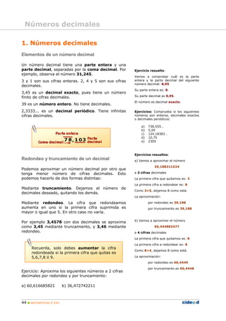 Números decimales

1. Números decimales
Elementos de un número decimal

Un número decimal tiene una parte entera y una
parte decimal, separadas por la coma decimal. Por       Ejercicio resuelto:
ejemplo, observa el número 31,245.
                                                        Vamos a comprobar cuál es la parte
3 y 1 son sus cifras enteras. 2, 4 y 5 son sus cifras   entera y la parte decimal del siguiente
                                                        número decimal: 8,95
decimales.
                                                        Su parte entera es: 8.
3,45 es un decimal exacto, pues tiene un número
finito de cifras decimales.                             Su parte decimal es 0,95.
                                                        El número es decimal exacto.
39 es un número entero. No tiene decimales.
2,3333... es un decimal periódico. Tiene infinitas      Ejercicios: Comprueba si los siguientes
cifras decimales.                                       números son enteros, decimales exactos
                                                        o decimales periódicos:

                                                            a)   738,555…
                                                            b)   5,59
                                                            c)   124,18383…
                                                            d)   10,75
                                                            e)   2305



                                                        Ejercicios resueltos:
Redondeo y truncamiento de un decimal                   a) Vamos a aproximar el número
                                                                    39,188311524
Podemos aproximar un número decimal por otro que
tenga menor número de cifras decimales. Esto            a 3 cifras decimales
podemos hacerlo de dos formas distintas:                La primera cifra que quitamos es: 3
                                                        La primera cifra a redondear es: 8
Mediante truncamiento. Dejamos el número de
                                                        Como 3<5, dejamos 8 como está.
decimales deseado, quitando los demás.
                                                        La aproximación:

Mediante redondeo. La cifra que redondeamos                      por redondeo es 39,188
aumenta en uno si la primera cifra suprimida es                  por truncamiento es 39,188
mayor o igual que 5. En otro caso no varía.

                                                        b) Vamos a aproximar el número
Por ejemplo 3,4578 con dos decimales se aproxima
como 3,45 mediante truncamiento, y 3,46 mediante                    66,444882477
redondeo.                                               a 4 cifras decimales
                                                        La primera cifra que quitamos es: 8
                                                        La primera cifra a redondear es: 8
      Recuerda, solo debes aumentar la cifra
                                                        Como 8>4, dejamos 8 como está.
      redondeada si la primera cifra que quitas es
      5,6,7,8 ó 9.                                      La aproximación:
                                                                 por redondeo es 66,4449
                                                                 por truncamiento es 66,4448
Ejercicio: Aproxima los siguientes números a 2 cifras
decimales por redondeo y por truncamiento:

a) 60,616685821           b) 36,472742211



44  MATEMÁTICAS 2º ESO
 