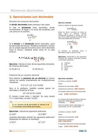Números decimales

2. Operaciones con decimales
División de números decimales
                                                            Ejercicio resuelto:
Al dividir decimales debes distinguir dos casos:            Vamos a realizar la siguiente división
Si sólo el dividendo tiene decimales, divide
normalmente. Al llegar a la coma del dividendo, pon
una coma en el cociente.                                    Antes de dividir corremos la coma un
                                                            lugar    hacia    la  derecha    (hemos
                                                            multiplicado dividendo y divisor por 10,
                                                            que es la unidad seguida de tantos ceros
                                                            como decimales tiene el divisor)



Si el divisor y el dividendo tienen decimales, quita
los decimales del divisor. Multiplica dividendo y divisor
por la unidad seguida de tantos ceros como decimales
tenía el divisor. Después actúa como en el caso
                                                            Al principio el dividendo tenía          3
anterior.                                                   decimales, luego el resto es 0,38


                                                            Ejercicios: Comprueba si los siguientes
                                                            números son enteros, decimales exactos
                                                            o decimales periódicos:

                                                                a)   738,555…
Ejercicio: Calcula el valor de las siguientes divisiones        b)   5,59
de números decimales:                                           c)   124,183183…
                                                                d)   10,75
a) 45,48:7,2                 b) 99,46:2,2                       e)   2305



Potencia de un número decimal
Para obtener la potencia de un decimal un primer            Ejercicios resueltos:
camino es realizar directamente las multiplicaciones        a) Vamos a calcular 0,9892
necesarias.
                                                            Pasos:
                2,53=2,5· 2,5 ·2,5=15,625
                                                            Quitamos los decimales: 9892
Pero si lo prefieres, también puedes operar sin             Calculamos la potencia: 9892=978121
decimales y añadirlos al final.
                                                            El resultado debe tener 3·2=6 decimales
                  253=25·25·25=15625                        Luego: 0,9892=0,978121
El número inicial tenía 1 decimal. Su cubo tendrá
3·1=3 decimales, es decir 15,625.
                                                            b) ¿Cuántos decimales tendrá la potencia
                                                            siguiente? (Responde sin obtener el
                                                            resultado)       0,4533
    Si un número de k decimales lo elevas a n               Como el número tiene 3 decimales, su
    el resultado tendrá k·n decimales.                      cubo tendrá: 3 x 3 = 9 decimales


Ejercicios: Calcula las siguientes potencias:               c) Vamos a calcular 9,283
          3                                     3
a) 2,82                             b) 0,685                Pasos:

¿Cuántos decimales tendrán las siguientes potencias?        Quitamos los decimales: 9283
(Responde sin obtener el resultado)                         Calculamos la potencia:
        4                                   3               9283=799178752
c) 92,5                             d) 7,31
                                                            El resultado debe tener 2·3=6 decimales
                                                            Luego: 9,283=799,178752


46  MATEMÁTICAS 2º ESO
 