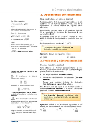 Números decimales
                                                2. Operaciones con decimales
                                                Raíz cuadrada de un número decimal
Ejercicios resueltos:
                                                Puedes ayudarte de la calculadora para obtener la raíz
a) Vamos a calcular     0,64                    cuadrada de un número decimal. Pero, ¿qué tal si
                                                ejercitamos el cálculo mental en algunos casos
Pasos:
                                                sencillos?
0,64 tiene dos decimales, por lo tanto su
raíz cuadrada tendrá 1 decimal                  Por ejemplo, vamos a hallar la raíz cuadrada de 0,25.
         2
                                                Si al resultado le llamamos b, buscamos b que
Como 8 = 64, entonces
                                                cumpla b2=0,25.
 0,64 = 0,8 (y también -0,8)
                                                Razonando como en el apartado anterior, b debe
b) Vamos a calcular     0,0081
                                                tener 1 decimal.Y sin decimales su cuadrado debe ser
                                                25.
Pasos:
                                                Está claro entonces que b=0,5 (y -0,5).
0,0081 tiene cuatro decimales, por lo
tanto su raíz cuadrada tendrá 2 decimales
                                                     La raíz cuadrada de un número de 2k
Como 92 = 81, entonces
                                                     decimales tendrá k decimales.
 0,0081 = 0,09 (y también -0,09)

                                                Ejercicio: Calcula las siguientes raíces:

                                                a)   0,09                           b)   0,0121

                                                3. Fracciones y números decimales
                                                Paso de fracción a decimal
                                                Para obtener el decimal correspondiente a una
                                                fracción, basta con hacer la división. Cuando la hagas,
Ejemplo del paso de fracción a un               puede ocurrir que el resultado:
número decimal.

 91
                                                    No tenga decimales (número entero).
    .   Si simplificamos       los   factores
33                                                  Tenga una cantidad finita de decimales (decimal
primos nunca son 2 y 5
                                                     exacto).
                 91   13 · 7
                 33
                    =
                      11 · 3
                                                    Tenga una cantidad infinita de           decimales
                                                     (periódico puro o periódico mixto).
tendremos un decimal periódico puro
                                                Una fracción que da lugar a un decimal exacto se
              91                                denomina fracción decimal. Si da lugar a un decimal
                 = 2,75757575…
              33
                                                periódico se llama fracción ordinaria.
La fracción siguiente, ¿es un entero,
un decimal exacto, un periódico puro
o mixto?                                             Una fracción decimal irreducible sólo
                                                     puede tener en el denominador los factores
   33
        . En el denominador de la fracción           primos 2 y 5.
 18200
al descomponer en factores, aparecen los
factores 2 y 5 junto a otros primos

               33      11 · 3
                                                Ejercicio: Indica si las fracciones siguientes es un
                   = 3 2                        entero, un decimal exacto, un periódico puro o mixto:
             18200  2 · 5 ·13 · 7
                                                    91                  882                  91
luego el resultado es un periódico mixto:       a)                  b)                   c)
                                                   200                  14                  660
  33
       = 0,0018131868131868131868…
18200




                                                                                   MATEMÁTICAS 2º ESO    47
 