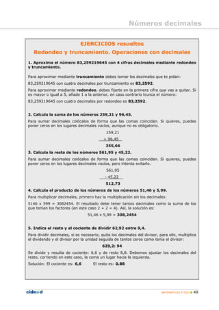 Números decimales

                             EJERCICIOS resueltos
   Redondeo y truncamiento. Operaciones con decimales
1. Aproxima el número 83,259219645 con 4 cifras decimales mediante redondeo
y truncamiento.

Para aproximar mediante truncamiento debes tomar los decimales que te pidan:
83,259219645 con cuatro decimales por truncamiento es 83,2592.
Para aproximar mediante redondeo, debes fijarte en la primera cifra que vas a quitar. Si
es mayor o igual a 5, añade 1 a la anterior, en caso contrario trunca el número:
83,259219645 con cuatro decimales por redondeo es 83,2592.


2. Calcula la suma de los números 259,21 y 96,45.
Para sumar decimales colócalos de forma que las comas coincidan. Si quieres, puedes
poner ceros en los lugares decimales vacíos, aunque no es obligatorio.
                                            259,21
                                          + 96,45
                                           355,66
3. Calcula la resta de los números 561,95 y 45,22.
Para sumar decimales colócalos de forma que las comas coincidan. Si quieres, puedes
poner ceros en los lugares decimales vacíos, pero intenta evitarlo.
                                            561,95
                                           - 45,22
                                           512,73
4. Calcula el producto de los números de los números 51,46 y 5,99.
Para multiplicar decimales, primero haz la multiplicación sin los decimales:
5146 x 599 = 3082454. El resultado debe tener tantos decimales como la suma de los
que tenían los factores (en este caso 2 + 2 = 4). Así, la solución es:
                                 51,46 x 5,99 = 308,2454


5. Indica el resto y el cociente de dividir 62,92 entre 9,4.
Para dividir decimales, si es necesario, quita los decimales del divisor, para ello, multiplica
el dividendo y el divisor por la unidad seguida de tantos ceros como tenía el divisor:
                                         629,2: 94
Se divide y resulta de cociente: 6,6 y de resto 8,8. Debemos ajustar los decimales del
resto, corriendo en este caso, la coma un lugar hacia la izquierda.
Solución: El cociente es: 6,6       El resto es: 0,88




                                                                           MATEMÁTICAS 2º ESO    49
 