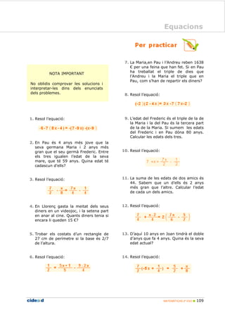 MATEMÁTICAS 2º ESO 109
Equacions
NOTA IMPORTANT
No oblidis comprovar les solucions i
interpretar-les dins dels enunciats
dels problemes.
1. Resol l’equació:
2. En Pau és 4 anys més jove que la
seva germana Maria i 2 anys més
gran que el seu germà Frederic. Entre
els tres igualen l’edat de la seva
mare, que té 59 anys. Quina edat té
cadascun d’ells?
3. Resol l’equació:
4. En Llorenç gasta la meitat dels seus
diners en un videojoc, i la setena part
en anar al cine. Quants diners tenia si
encara li queden 15 €?
5. Trobar els costats d’un rectangle de
27 cm de perímetre si la base és 2/7
de l’altura.
6. Resol l’equació:
7. La Maria,en Pau i l’Andreu reben 1638
€ per una feina que han fet. Si en Pau
ha treballat el triple de dies que
l’Andreu i la Maria el triple que en
Pau, com s’han de repartir els diners?
8. Resol l’equació:
9. L’edat del Frederic és el triple de la de
la Maria i la del Pau és la tercera part
de la de la Maria. Si sumem les edats
del Frederic i en Pau dóna 80 anys.
Calcular les edats dels tres.
10. Resol l’equació:
11. La suma de les edats de dos amics és
44. Sabem que un d’ells és 2 anys
més gran que l’altre. Calcular l’edat
de cada un dels amics.
12. Resol l’equació:
13. D’aquí 10 anys en Joan tindrà el doble
d’anys que fa 4 anys. Quina és la seva
edat actual?
14. Resol l’equació:
Equacions
 