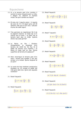 110 MATEMÀTIQUES 2n ESO
Equacions
15. Si a la tercera part d’un nombre li
sumem la seva cinquena part i,a més,
li afegim 14, obtenim el nombre
inicial. De quin nombre es tracta?
16. El preu de 2 iogurts grecs i 4 iogurts
de coco és 3 €. El iogurt grec val 30
cèntims més que el de coco. Calcular
el preu de cada iogurt.
17. Tres germans es reparteixen 96 € de
la següent manera: el mitjà rep 12 €
menys que el gran. I el petit rep la
tercera part que el mitjà. Quants
diners rep cada germà?
18. La Maria, en Pau i l’Andreu
comparteixen la propietat d’un
terreny de 1638 Ha. En Pau té el
doble de terreny que l’Andreu i la
Maria el triple que en Pau. Quina
superfície de terreny té cadascun?
19. Hem recorregut la tercera part d’un
camí i encara ens queden 2 Km per
arribar a la meitat. Quina longitud té
el camí?
20. La suma de tres nombres consecutius
excedeix en 10 unitats el doble del
més gran dels tres. Quins són aquests
nombres?
21. Resol l’equació:
22. Resol l’equació:
23. Resol l’equació:
24. Resol l’equació:
25. Resol l’ equació:
26. Resol l’equació:
27. Resol l’equació:
28. Resol l’equació:
29. Resol l’equació:
30. Resol l’equació:
31. Resol l’equació:
Equacions
 