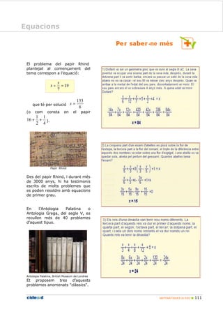 MATEMÀTIQUES 2n ESO 111
Equacions
El problema del papir Rhind
plantejat al començament del
tema correspon a l’equació:
que té per solució
8
133
=x
(o com consta en el papir
4
1
2
1
16 ++ ).
Papir Rhind
Des del papir Rhind, i durant més
de 3000 anys, hi ha testimonis
escrits de molts problemes que
es poden resoldre amb equacions
de primer grau.
En l’Antologia Palatina o
Antologia Grega, del segle V, es
recullen més de 40 problemes
d’aquest tipus.
Antologia Palatina, British Museum de Londres
Et proposem tres d’aquests
problemes anomenats "clàssics".
Equacions
 