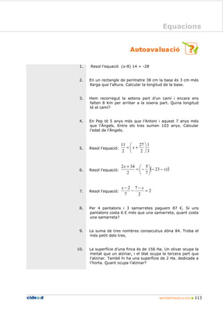 MATEMÀTIQUES 2n ESO 113
Equacions
1. Resol l’equació (x-8) 14 = -28
2. En un rectangle de perímetre 38 cm la base és 3 cm més
llarga que l’altura. Calcular la longitud de la base.
3. Hem recorregut la setena part d’un camí i encara ens
falten 8 Km per arribar a la sisena part. Quina longitud
té el camí?
4. En Pep té 5 anys més que l’Antoni i aquest 7 anys més
que l’Àngels. Entre els tres sumen 103 anys. Calcular
l’edat de l’Àngels.
5. Resol l’equació:
3
1
2
27
2
11






+= x
6. Resol l’equació: ( ))23
7
5
2
342
x
x
−−





−=
+
7. Resol l’equació: 2
2
7
7
2
=
−
−
− xx
8. Per 4 pantalons i 3 samarretes paguem 87 €. Si uns
pantalons costa 6 € més que una samarreta, quant costa
una samarreta?
9. La suma de tres nombres consecutius dóna 84. Troba el
més petit dels tres.
10. La superfície d’una finca és de 156 Ha. Un olivar ocupa la
meitat que un alzinar, i el blat ocupa la tercera part que
l’alzinar. També hi ha una superfície de 2 Ha. dedicada a
l’horta. Quant ocupa l’alzinar?
Equacions
 