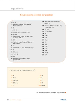 114 MATEMÀTIQUES 2n ESO
Equacions
Solucions dels exercicis per practicar
1. 5/16
2. Frederic:17 anys; Pau:19 anys;
Maria: 23 anys
3. 2
4. 442 €
5. Altura=10,5 cm; base=3 cm
6. 17/10
7. l’Andreu rep 126 €; en Pau, 378 €;
la Maria, 1134 €
8. 1/3
9. Maria:24 anys; Frederic:72 anys;
Pau:8 anys
10. 3
11. Un amic té 21 anys i l’altre 23 anys
12. 3
13. 18 anys
14. -13/141
15. 30
16. Iogurt de coco:0,40 €; iogurt
grec:0,70 €
17. Més gran:48 €;mitjà:36 €;
petit:12 €
18. Andreu:182 Ha; Pau:364 Ha;
Maria:1092 Ha.
19. 12 Km
20. 11, 12 y 13
21. 9
22. -11/3
23. 1/4
24. 33/16
25. 6
26. 8/3
27. -16/3
28. -1/3
29. 3/4
30. 47/27
31. 6/7
No oblidis enviar les activitats al tutor o tutora
Solucions AUTOEVALUACIÓ
1.1.1.1. 6
2.2.2.2. 8 cm
3.3.3.3. 336 Km
4.4.4.4. 28 anys
5.5.5.5. 3
6.6.6.6. -2
7.7.7.7. 9
8.8.8.8. 9 €
9.9.9.9. 27
10.10.10.10. 84 Ha
Equacions
 