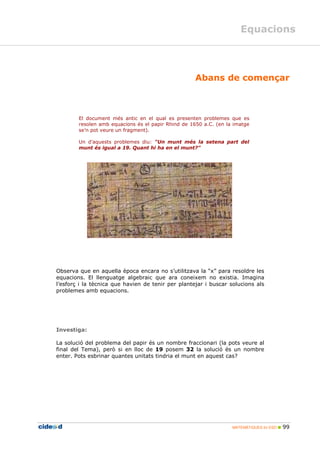MATEMÀTIQUES 2n ESO 99
Equacions
Abans de començar
El document més antic en el qual es presenten problemes que es
resolen amb equacions és el papir Rhind de 1650 a.C. (en la imatge
se’n pot veure un fragment).
Un d’aquests problemes diu: "Un munt més la setena part del
munt és igual a 19. Quant hi ha en el munt?"
Observa que en aquella època encara no s’utilitzava la “x” para resoldre les
equacions. El llenguatge algebraic que ara coneixem no existia. Imagina
l’esforç i la tècnica que havien de tenir per plantejar i buscar solucions als
problemes amb equacions.
Investiga:
La solució del problema del papir és un nombre fraccionari (la pots veure al
final del Tema), però si en lloc de 19 posem 32 la solució és un nombre
enter. Pots esbrinar quantes unitats tindria el munt en aquest cas?
 