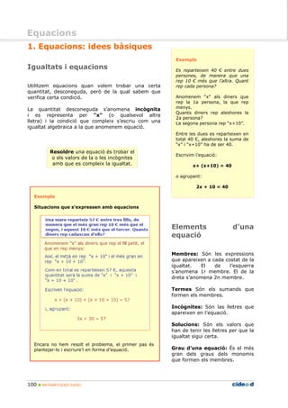100 MATEMÀTIQUES 2nESO
Equacions
1. Equacions: idees bàsiques
Igualtats i equacions
Utilitzem equacions quan volem trobar una certa
quantitat, desconeguda, però de la qual sabem que
verifica certa condició.
La quantitat desconeguda s’anomena incògnita
i es representa per "x" (o qualsevol altra
lletra) i la condició que compleix s’escriu com una
igualtat algebraica a la que anomenem equació.
Resoldre una equació és trobar el
o els valors de la o les incògnites
amb que es compleix la igualtat.
Exemple
Situacions que s’expressen amb equacions
Encara no hem resolt el problema, el primer pas és
plantejar-lo i escriure’l en forma d’equació.
Exemple
Es reparteixen 40 € entre dues
persones, de manera que una
rep 10 € més que l’altra. Quant
rep cada persona?
Anomenem “x” als diners que
rep la 1a persona, la que rep
menys.
Quants diners rep aleshores la
2a persona?
La segona persona rep “x+10”.
Entre les dues es reparteixen en
total 40 €, aleshores la suma de
“x” i “x+10” ha de ser 40.
Escrivim l’equació:
x+ (x+10) = 40
o agrupant:
2x + 10 = 40
Elements d’una
equació
Membres: Són les expressions
que apareixen a cada costat de la
igualtat. El de l’esquerra
s’anomena 1r membre. El de la
dreta s’anomena 2n membre.
Termes Són els sumands que
formen els membres.
Incògnites: Són las lletres que
apareixen en l’equació.
Solucions: Són els valors que
han de tenir les lletres per que la
igualtat sigui certa.
Grau d’una equació: És el més
gran dels graus dels monomis
que formen els membres.
Equacions
 
