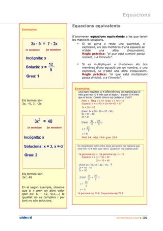 MATEMÀTIQUES 2n ESO 101
Equacions
Exemples
Els termes són:
3x, –5, 7, –2x
Els termes són:
3x2
, 48
En el segon exemple, observa
que si x pren un altre valor
(por ex: 6, – 12, 5/2,...) la
igualtat no es compleix i per
tant no són solucions.
Equacions equivalents
S’anomenen equacions equivalents a les que tenen
les mateixes solucions.
• Si se suma o resta una quantitat, o
expressió, als dos membres d’una equació se
n’obté una altra d’equivalent.
Regla pràctica: “el que està sumant passa
restant, o a l’inrevés”.
• Si es multipliquen o divideixen els dos
membres d’una equació per un nombre, o una
expressió, se n’obté una altra d’equivalent.
Regla pràctica: “el que està multiplicant
passa dividint, o a l’inrevés”.
Exemples
 
