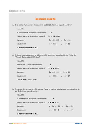 102 MATEMÀTIQUES 2n ESO
Equacions
0BExercicis resolts
1. Si al triple d’un nombre li restem 16 s’obté 20. Quin és aquest nombre?
SOLUCIÓ
Al nombre que busquem l’anomenem: x
Podem plantejar la següent equació: 3x – 16 = 20
Agrupem 3x = 20 +16 , 3x = 36
Solucionem x = 36/3 , x = 12
El nombre buscat és 12.
2. En Pere, que actualment té 42 anys, té 8 anys més que el doble de l’edat de
l’Antoni. Quina edat té l’Antoni?
SOLUCIÓ
A l’edat de l’Antoni l’anomenem: x
Podem plantejar la següent equació: 2x + 8 = 42
Agrupem 2x = 42 – 8 , 2x = 34
Solucionem x = 34/2 , x = 17
L’edat de l’Antoni és 17.
3. En sumar-li a un nombre 34 unitats s’obté el mateix resultat que en multiplicar-lo
per 3. Quin és aquest nombre?
SOLUCIÓ
Al nombre que busquem l’anomenem: x
Podem plantejar la següent equació: x + 34 = 3x
Agrupem x – 3x = – 34 , –2x = –34
Solucionem x = –34/– 2 , x = 17
El nombre buscat és 17.
 