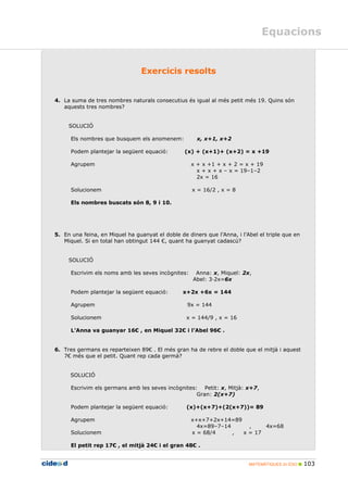 MATEMÀTIQUES 2n ESO 103
Equacions
1BExercicis resolts
4. La suma de tres nombres naturals consecutius és igual al més petit més 19. Quins són
aquests tres nombres?
SOLUCIÓ
Els nombres que busquem els anomenem: x, x+1, x+2
Podem plantejar la següent equació: (x) + (x+1)+ (x+2) = x +19
Agrupem x + x +1 + x + 2 = x + 19
x + x + x – x = 19–1–2
2x = 16
Solucionem x = 16/2 , x = 8
Els nombres buscats són 8, 9 i 10.
5. En una feina, en Miquel ha guanyat el doble de diners que l’Anna, i l’Abel el triple que en
Miquel. Si en total han obtingut 144 €, quant ha guanyat cadascú?
SOLUCIÓ
Escrivim els noms amb les seves incògnites: Anna: x, Miquel: 2x,
Abel: 3 2x=6x
Podem plantejar la següent equació: x+2x +6x = 144
Agrupem 9x = 144
Solucionem x = 144/9 , x = 16
L’Anna va guanyar 16€ , en Miquel 32€ i l’Abel 96€ .
6. Tres germans es reparteixen 89€ . El més gran ha de rebre el doble que el mitjà i aquest
7€ més que el petit. Quant rep cada germà?
SOLUCIÓ
Escrivim els germans amb les seves incògnites: Petit: x, Mitjà: x+7,
Gran: 2(x+7)
Podem plantejar la següent equació: (x)+(x+7)+(2(x+7))= 89
Agrupem x+x+7+2x+14=89
4x=89–7–14 , 4x=68
Solucionem x = 68/4 , x = 17
El petit rep 17€ , el mitjà 24€ i el gran 48€ .
 