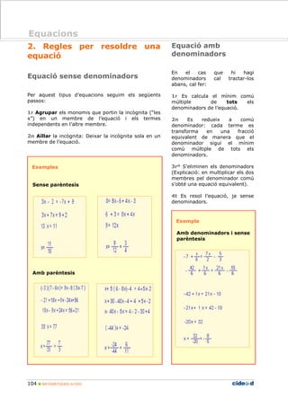 104 MATEMÀTIQUES 2n ESO
Equacions
2. Regles per resoldre una
equació
Equació sense denominadors
Per aquest tipus d’equacions seguim els següents
passos:
1r Agrupar els monomis que portin la incògnita (“les
x”) en un membre de l’equació i els termes
independents en l’altre membre.
2n Aïllar la incògnita: Deixar la incògnita sola en un
membre de l’equació.
Exemples
Sense parèntesis
Amb parèntesis
Equació amb
denominadors
En el cas que hi hagi
denominadors cal tractar-los
abans, cal fer:
1r Es calcula el mínim comú
múltiple de tots els
denominadors de l’equació.
2n Es redueix a comú
denominador: cada terme es
transforma en una fracció
equivalent de manera que el
denominador sigui el mínim
comú múltiple de tots els
denominadors.
3rº S’eliminen els denominadors
(Explicació: en multiplicar els dos
membres pel denominador comú
s’obté una equació equivalent).
4t Es resol l’equació, ja sense
denominadors.
Exemple
Amb denominadors i sense
parèntesis
Equacions
 