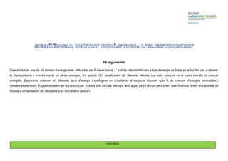 Fil argumental 
L’electricitat és una de les formes d’energia més utilitzades per l l’ésser humà. L’ èxit de l’electricitat com a font d’energia es troba en la facilitat per a obtenir-la, 
transportar-la i transformar-la en altres energies. En questa UD analitzarem els diferents efectes que està produint en el canvi climàtic el consum 
energètic. Exposaran oralment el diferents tipus d’energia i confegiran un qüestionari al respecte. Veurem quin % de consum d’energies renovables i 
convencionals tenim. Experimentarem en la construcció i control dels circuits elèctrics amb apps, jocs i fent un petit taller. I per finalitzar farem una activitat de 
Robòtica on activarem els receptors d’un circuit amb sensors. 
FASE INICIAL 
 