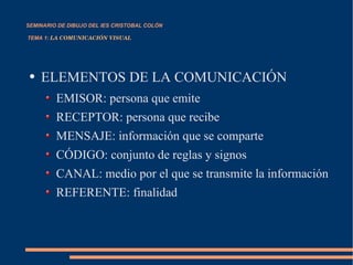 SEMINARIO DE DIBUJO DEL IES CRISTOBAL COLÓN   TEMA 1:  LA COMUNICACIÓN VISUAL ELEMENTOS DE LA COMUNICACIÓN EMISOR: persona que emite RECEPTOR: persona que recibe MENSAJE: información que se comparte CÓDIGO: conjunto de reglas y signos  CANAL: medio por el que se transmite la información REFERENTE: finalidad 